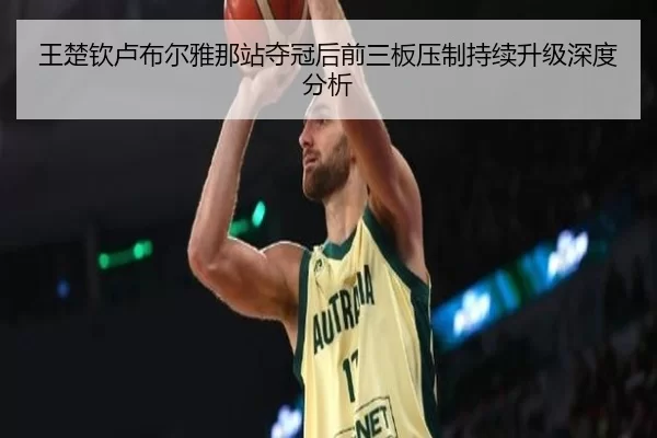 王楚钦卢布尔雅那站夺冠后前三板压制持续升级深度分析